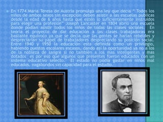  En 1774 María Teresa de Austria promulgo una ley que decía “ Todos los
niños de ambos sexos sin excepción deben asistir a las escuelas publicas
desde la edad de 6 años hasta que estén lo suficientemente instruidos
para elegir una profesión” Joseph Lancaster en 1804 abrió una escuela
donde podían asistir todos los niños de todas las clases sociales. En
teoría el proyecto de dar educación a las clases trabajadoras era
bastante equivoco ya que se decía que las gentes se harían rebeldes y
despreciarían su papel de trabajadores despreciando su posición social.
Entre 1940 y 1950 la educación esta definida como un privilegio,
habiendo puestos escolares escasos, dando así la oportunidad ya no a los
de la nobleza de sangre si no también a los mas inteligentes y mas
dotados es por eso que algunos que presentes fueron educados con un
sistema educativo selecto. El estado no podía gastar en niños mal
educados, vagabundos sin capacidad para el estudio.
 