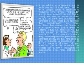  Si un adulto se preguntara que se
hacia con los niños de mala conducta
en el colegio donde él estudiaba la
respuesta seria lógica, “expulsado”
por eso anteriormente era mas fácil el
trabajo en nuestros centros escolares
ya que los niños con problemas de
conducta o mas lentos para aprender
iban abandonando los cetros
escolares. Los adultos que fueron de
estas generaciones juzgan mejor el
sistema educativo selectivo ya que
según piensan se obtienen mejores
resultados con los alumnos y desde
luego no se registran los problemas de
conducta de hoy en día. Pero ahce 30
años terminaban la secundaria el 9%
de los mejores alumnos del país
mientras que en la actualidad se
trabaja con el 100 % incluyendo sin
excepciones a los niños problema o
lentos.
 