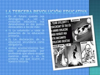  En el futuro cuando nos
detengamos a ver la
evolución educativa nos
detendremos en dos puntos
destacables a los de más:
 1) La extensión a toda la
población de la educación
primaria.
 2) La declaración de la
educación secundaria como
obligatoria.
 Ambos acontecimientos han
sido protagonizados por
profesores que ahora ocupan
nuestras aulas y es la
primera vez que ocurre en
nuestra historia.
 
