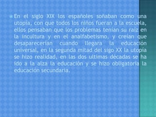  En el siglo XIX los españoles soñaban como una
utopía, con que todos los niños fueran a la escuela,
ellos pensaban que los problemas tenían su raíz en
la incultura y en el analfabetismo, y creían que
desaparecerían cuando llegara la educación
universal, en la segunda mitad del sigo XX la utopía
se hizo realidad, en las dos ultimas décadas se ha
ido a la alza la educación y se hizo obligatoria la
educación secundaria.
 