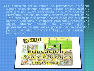  La educación actual carece de precedentes históricos
supone de un sistema educativo basado en la exclusión y
configura una nueva concepción de nuestro sistema de
enseñanza que aun no somos capaces de valorar en su
justa medida porque hemos sido educados con el sistema
anterior, tendemos a comparar problemas actuales con
alguna situación pasada, sin entender que la
generalización de enseñanza supone un cambio especifico
para la modalidad formas de trabajo y esencia misma de
la educación.
 