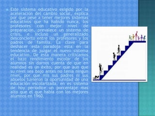  Este sistema educativo exigido por la
aceleración del cambio social, explica
por que pese a tener mejores sistemas
educativos que ha habido nunca, los
profesores con mejor nivel de
preparación, prevalece un sistema de
crisis, e incluso un generalizado
desconcierto entre los profesores y los
padres de familia. La clave para
deshacer esta paradoja esta en la
tendencia de juzgar el nuevo sistema
educativo. De esta manera criticamos
el bajo rendimiento escolar de los
alumnos sin darnos cuenta de que en
realidad es un éxito, por que aun que
su nivel sea bajo antes no tenia ningún
nivel, por que mis sus padres ni sus
abuelos tuvieron la oportunidad de una
educación escolarizada, en es sistema
de hoy periodice un porcentaje mas
alto que el que había con los mejores
alumnos en 1960.
 