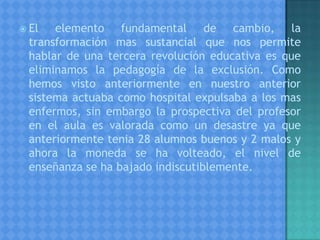  El elemento fundamental de cambio, la
transformación mas sustancial que nos permite
hablar de una tercera revolución educativa es que
eliminamos la pedagogía de la exclusión. Como
hemos visto anteriormente en nuestro anterior
sistema actuaba como hospital expulsaba a los mas
enfermos, sin embargo la prospectiva del profesor
en el aula es valorada como un desastre ya que
anteriormente tenia 28 alumnos buenos y 2 malos y
ahora la moneda se ha volteado, el nivel de
enseñanza se ha bajado indiscutiblemente.
 