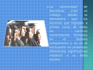  La universidad de
Barcelona creo un
trabajo donde se
demuestra que los
alumnos que ingresan a
primer curso de todas
las carreras
universitarias formados
en el sistema
comprensivo y no en el
excluyente no presentan
diferencias significativas
respecto a su éxito
escolar.
 