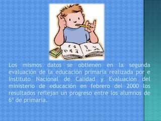 Los mismos datos se obtienen en la segunda
evaluación de la educación primaria realizada por e
Instituto Nacional de Calidad y Evaluación del
ministerio de educación en febrero del 2000 los
resultados reflejan un progreso entre los alumnos de
6º de primaria.
 