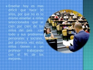  Enseñar hoy es mas
difícil que hace 30
años, por que no es lo
mismo enseñar a niños
seleccionados que al
cien por cien de los
niños del país con
todo y sus problemas
personales y sociales,
por primera vez estos
niños tienen a un
profesor trabajando
con el 9% de los
mejores.
 