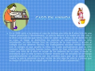 En el 2000 salto a la prensa el caso de Ainhoa una niña de 8 años hija de una
madre prostituta y heroinómana, la policía detuvo a la madre en una riña y
le dice a los policías que tenia 3 días sin saber de su hija y da el domicilio de
su casa, al llegar al domicilios los policías se encuentran con la niña
estudiando, en este tiempo hizo las compras de la casa cocino y acudió al
colegio con los deberes hechos, los trabajadores sociales tenían contacto
con el colegio al que acudía la niña, los Cuale puntualizaron que la niña
siempre había obtenido buenas notas, quizá los mas sobresaliente sea que
como una niña de 8 años se ocupe de los deberes de la casa, a nadie le
extrañaría que la niña tuviera el menor interés por los estudios sin embargo
paradójicamente se esfuerza por los estudios para que no le quiten a su
madre la patria potestad ya que recibe de ella algo de afecto y piensa que
es mejor el cariño de su madre que vivir en un centro asistencial.
 