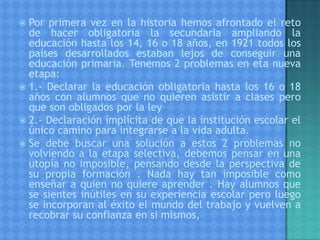  Por primera vez en la historia hemos afrontado el reto
de hacer obligatoria la secundaria ampliando la
educación hasta los 14, 16 o 18 años, en 1921 todos los
países desarrollados estaban lejos de conseguir una
educación primaria. Tenemos 2 problemas en eta nueva
etapa:
 1.- Declarar la educación obligatoria hasta los 16 o 18
años con alumnos que no quieren asistir a clases pero
que son obligados por la ley
 2.- Declaración implícita de que la institución escolar el
único camino para integrarse a la vida adulta.
 Se debe buscar una solución a estos 2 problemas no
volviendo a la etapa selectiva, debemos pensar en una
utopía no imposible, pensando desde la perspectiva de
su propia formación . Nada hay tan imposible como
enseñar a quien no quiere aprender . Hay alumnos que
se sientes inútiles en su experiencia escolar pero luego
se incorporan al éxito el mundo del trabajo y vuelven a
recobrar su confianza en si mismos,
 