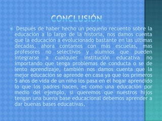  Después de haber hecho un pequeño recuento sobre la
educación a lo largo de la historia, nos damos cuenta
que la educación a evolucionado bastante en las ultimas
décadas, ahora contamos con más escuelas, mas
profesores no selectivos y alumnos que pueden
integrarse a cualquier institución educativa no
importando que tenga problemas de conducta o se de
lento aprendizaje, también nos damos cuenta que la
mejor educación se aprende en casa ya que los primeros
5 años de vida de un niño los pasa en el hogar aprendido
lo que los padres hacen, es como una educación por
medio del ejemplo, si queremos que nuestros hijos
tengan una buena base educacional debemos aprender a
dar buenas bases educativas,
 