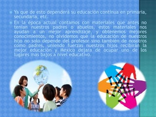  Ya que de esto dependerá su educación continua en primaria,
secundaria, etc.
 En la época actual contamos con materiales que antes no
tenían nuestros padres o abuelos, estos materiales nos
ayudan a un mejor aprendizaje, y obtenemos mejores
conocimientos, no olvidemos que la educación de nuestros
hijo no solo depende del profesor sino también de nosotros
como padres, uniendo fuerzas nuestros hijos recibirán la
mejor educación y México dejara de ocupar uno de los
lugares mas bajos a nivel educativo.
 