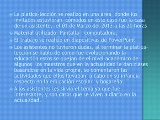 La platica-lección se realizo en una área donde los
invitados estuvieran cómodos en este caso fue la casa
de un asistente, el 01 de Marzo del 2013 a las 20 horas
 Material utilizado: Pantalla, computadora,
 El trabajo se realizo en diapositivas de PowerPoint
 Los asistentes no tuvieron dudas, al terminar la platica-
lección se hablo de como fue evolucionando la
educación estos se quejan de el nivel académico de
algunos los maestros que en la actualidad le dan clases
basándose en la vida propia, se comentaron las
actividades que ellos llevaban a cabo en su infancia
respecto en la educación escolar y hogareña.
 A los asistentes les sirvió el tema ya que fue
interesante, y son casos que se viven a diario en la
actualidad.
 