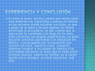  En base al tema, me doy cuenta que temas como
este deberían ser impartidos a padres de familia
en las escuelas donde estudian sus hijos, ya que
a pesar de la edad y de que algunos no tienen
terminada la secundaria, se dan cuenta que la
educación ha cambiado a lo largo de los años,
ellos comentan sus propias experiencias, es grato
escuchar personas aportando a la educación en
México, y preocupados por la educación que
reciben sus hijos, nosotros como maestros
debemos integrar a los padres de familia a las
actividades escolares la unión que se haíia entre
profesor-alumno –padres de familia, es la mejor
opción para conseguir un nivel educativo mas
alto.
 