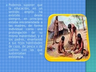  Podemos suponer que
la educación, en un
sentido amplio ha
existido desde
siempre, en principio
estaba encomendada a
las madres, de forma
individual como una
prolongación de su
misma maternidad, y a
los padres, enseñando
a sus hijos habilidades
de caza, de pesca o de
cultivo con las que
sustentaban su
existencia.
 