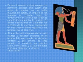  Existen documentos históricos que nos
permiten conocer que 2,500 años
antes de nuestra era ya había
escuelas en Egipto, al amparo de los
templos se crearon casas de
instrucción y en la corte del faraón se
establecieron escuelas de escribas. En
ambas instituciones se trasmitían los
secretos de la escritura considerada
un instrumento divino regalado a los
hombres por el Dios Thot.
 El escriba está dispensando de todo
trabajo y esfuerzo corporal; es el
hombre feliz que puso la ciencia en su
corazón y, por encima de todo
trabajo, se convierte en príncipe
sabio, su escritorio y su rollo de libros
procuran bienestar y riqueza. (
Sabio Duauf)
 