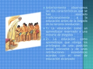  Anteriormente observamos
las dos características que se
han asociado
tradicionalmente a la
educación antes de la llegada
de la tercera revolución:
 1) La educación como un
aprendizaje reservado a una
minoría de elegidos
 2) La educación como
aprendizaje que otorga los
privilegios de una posición
social relevante y de unas
retribuciones económicas
acordes con el nivel de
educación alcanzado
 