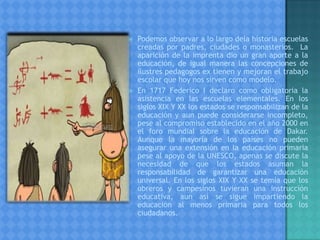  Podemos observar a lo largo dela historia escuelas
creadas por padres, ciudades o monasterios. La
aparición de la imprenta dio un gran aporte a la
educación, de igual manera las concepciones de
ilustres pedagogos ex tienen y mejoran el trabajo
escolar que hoy nos sirven como modelo.
 En 1717 Federico I declaro como obligatoria la
asistencia en las escuelas elementales. En los
siglos XIX Y XX los estados se responsabilizan de la
educación y aun puede considerarse incompleto,
pese al compromiso establecido en el año 2000 en
el foro mundial sobre la educación de Dakar.
Aunque la mayoría de los países no pueden
asegurar una extensión en la educación primaria
pese al apoyo de la UNESCO, apenas se discute la
necesidad de que los estados asuman la
responsabilidad de garantizar una educación
universal. En los siglos XIX Y XX se temía que los
obreros y campesinos tuvieran una instrucción
educativa, aun así se sigue impartiendo la
educación al menos primaria para todos los
ciudadanos.
 