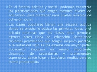  En el ámbito político y social, podemos encontrar
las justificaciones que exigen mayores niveles de
educación para mantener unos niveles mínimos de
cohesión social.
 Las clases populares tienen una escuela publica
donde se enseña lo básico las primeras letras y el
calculo mientras que las clases altas permiten
ejercer otros tipos de educación obteniendo
diplomas permitiendo que tengan mejores puestos.
A la mitad del siglo XX los estados con mayor poder
económico impulsan un nuevo importante
desarrollo de secundarias y profesionales
superiores, dando lugar a las clases medias para su
buena preparación.
 