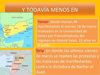 Y TODAVÍA MENOS EN
     Yemen, donde morían 46
     manifestantes el viernes 18 de marzo
     tiroteados en la Universidad de
     Sanaa por francotiradores del
     régimen de Abdulá Saleh, 33 años en
     el poder.
    Siria, en donde los últimos viernes
    de marzo se repiten las protestas y
    las matanzas de manifestantes
    contra la dictadura de Bachar el
    Asad.
 