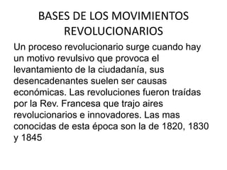BASES DE LOS MOVIMIENTOS 
REVOLUCIONARIOS 
Un proceso revolucionario surge cuando hay 
un motivo revulsivo que provoca el 
levantamiento de la ciudadanía, sus 
desencadenantes suelen ser causas 
económicas. Las revoluciones fueron traídas 
por la Rev. Francesa que trajo aires 
revolucionarios e innovadores. Las mas 
conocidas de esta época son la de 1820, 1830 
y 1845 
 