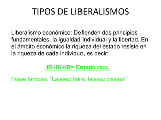 TIPOS DE LIBERALISMOS 
Liberalismo económico: Defienden dos principios 
fundamentales, la igualdad individual y la libertad. En 
el ámbito económico la riqueza del estado resiste en 
la riqueza de cada individuo, es decir: 
IR+IR+IR= Estado rico. 
Frase famosa: “Laissez faire, laissez passer” 
 