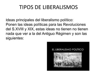 TIPOS DE LIBERALISMOS 
Ideas principales del liberalismo político: 
Ponen las ideas políticas para las Revoluciones 
del S.XVIII y XIX, estas ideas no tienen no tienen 
nada que ver a la del Antiguo Régimen y son las 
siguientes: 
 