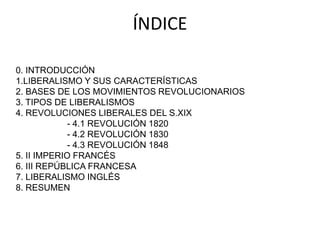 ÍNDICE 
0. INTRODUCCIÓN 
1.LIBERALISMO Y SUS CARACTERÍSTICAS 
2. BASES DE LOS MOVIMIENTOS REVOLUCIONARIOS 
3. TIPOS DE LIBERALISMOS 
4. REVOLUCIONES LIBERALES DEL S.XIX 
- 4.1 REVOLUCIÓN 1820 
- 4.2 REVOLUCIÓN 1830 
- 4.3 REVOLUCIÓN 1848 
5. II IMPERIO FRANCÉS 
6. III REPÚBLICA FRANCESA 
7. LIBERALISMO INGLÉS 
8. RESUMEN 
 