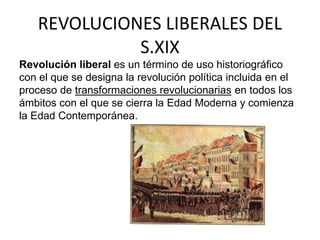 REVOLUCIONES LIBERALES DEL 
S.XIX 
Revolución liberal es un término de uso historiográfico 
con el que se designa la revolución política incluida en el 
proceso de transformaciones revolucionarias en todos los 
ámbitos con el que se cierra la Edad Moderna y comienza 
la Edad Contemporánea. 
 