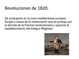 Revoluciones de 1820. 
Se produjeron en la zona mediterránea europea. 
Surgió a causa de la restauración que se produjo por 
la derrota de la Francia revolucionaria y suponía el 
restablecimiento del Antiguo Régimen. 
 