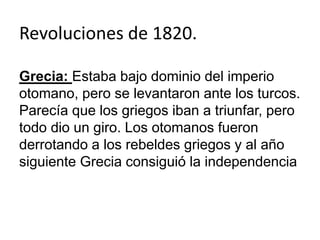 Revoluciones de 1820. 
Grecia: Estaba bajo dominio del imperio 
otomano, pero se levantaron ante los turcos. 
Parecía que los griegos iban a triunfar, pero 
todo dio un giro. Los otomanos fueron 
derrotando a los rebeldes griegos y al año 
siguiente Grecia consiguió la independencia 
 