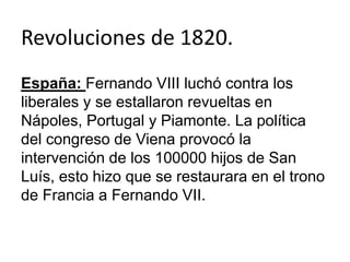 Revoluciones de 1820. 
España: Fernando VIII luchó contra los 
liberales y se estallaron revueltas en 
Nápoles, Portugal y Piamonte. La política 
del congreso de Viena provocó la 
intervención de los 100000 hijos de San 
Luís, esto hizo que se restaurara en el trono 
de Francia a Fernando VII. 
 