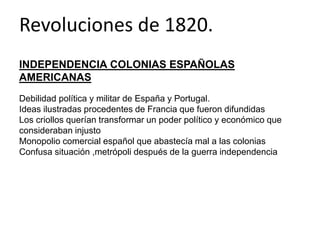 Revoluciones de 1820. 
INDEPENDENCIA COLONIAS ESPAÑOLAS 
AMERICANAS 
Debilidad política y militar de España y Portugal. 
Ideas ilustradas procedentes de Francia que fueron difundidas 
Los criollos querían transformar un poder político y económico que 
consideraban injusto 
Monopolio comercial español que abastecía mal a las colonias 
Confusa situación ,metrópoli después de la guerra independencia 
 