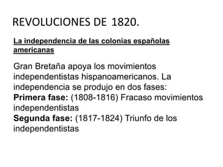 REVOLUCIONES DE 1820. 
La independencia de las colonias españolas 
americanas 
Gran Bretaña apoya los movimientos 
independentistas hispanoamericanos. La 
independencia se produjo en dos fases: 
Primera fase: (1808-1816) Fracaso movimientos 
independentistas 
Segunda fase: (1817-1824) Triunfo de los 
independentistas 
 