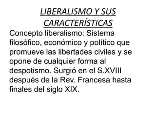 LIBERALISMO Y SUS 
CARACTERÍSTICAS 
Concepto liberalismo: Sistema 
filosófico, económico y político que 
promueve las libertades civiles y se 
opone de cualquier forma al 
despotismo. Surgió en el S.XVIII 
después de la Rev. Francesa hasta 
finales del siglo XIX. 
 