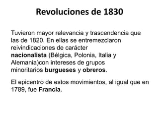 Revoluciones de 1830 
Tuvieron mayor relevancia y trascendencia que 
las de 1820. En ellas se entremezclaron 
reivindicaciones de carácter 
nacionalista (Bélgica, Polonia, Italia y 
Alemania)con intereses de grupos 
minoritarios burgueses y obreros. 
El epicentro de estos movimientos, al igual que en 
1789, fue Francia. 
 