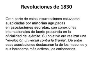 Revoluciones de 1830 
Gran parte de estas insurrecciones estuvieron 
auspiciadas por minorías agrupadas 
en asociaciones secretas, con conexiones 
internacionales de fuerte presencia en la 
oficialidad del ejército. Su objetivo era realizar una 
"revolución universal contra la tiranía". De entre 
esas asociaciones destacaron la de los masones y 
sus herederos más activos, los carbonarios. 
 