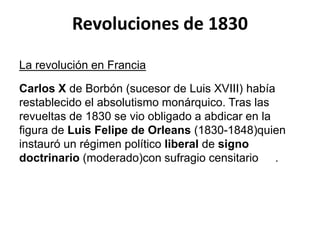 Revoluciones de 1830 
La revolución en Francia 
Carlos X de Borbón (sucesor de Luis XVIII) había 
restablecido el absolutismo monárquico. Tras las 
revueltas de 1830 se vio obligado a abdicar en la 
figura de Luis Felipe de Orleans (1830-1848)quien 
instauró un régimen político liberal de signo 
doctrinario (moderado)con sufragio censitario . 
 