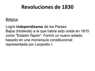 Revoluciones de 1830 
Bélgica 
Logró independizarse de los Países 
Bajos (Holanda) a la que había sido unida en 1815 
como "Estado-Tapón". Formó un nuevo estado 
basado en una monarquía constitucional 
representada por Leopoldo I. 
 