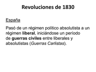 Revoluciones de 1830 
España 
Pasó de un régimen político absolutista a un 
régimen liberal, iniciándose un período 
de guerras civiles entre liberales y 
absolutistas (Guerras Carlistas). 
 