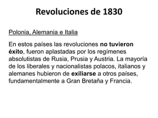 Revoluciones de 1830 
Polonia, Alemania e Italia 
En estos países las revoluciones no tuvieron 
éxito, fueron aplastadas por los regímenes 
absolutistas de Rusia, Prusia y Austria. La mayoría 
de los liberales y nacionalistas polacos, italianos y 
alemanes hubieron de exiliarse a otros países, 
fundamentalmente a Gran Bretaña y Francia. 
 
