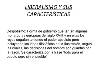 LIBERALISMO Y SUS 
CARACTERÍSTICAS 
Despotismo: Forma de gobierno que tenían algunas 
monarquías europeas del siglo XVIII y en ellas los 
reyes seguían teniendo el poder absoluto pero 
incluyendo las ideas filosóficas de la Ilustración, según 
las cuales, las decisiones del hombre son guiadas por 
la razón. Se caracteriza por la frase “todo para el 
pueblo pero sin el pueblo” 
 