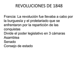 REVOLUCIONES DE 1848 
Francia: La revolución fue llevaba a cabo por 
la burguesía y el proletariado que se 
enfrentaron por la repartición de las 
conquistas 
Divide el poder legislativo en 3 cámaras 
Asamblea 
Senado 
Consejo de estado 
 