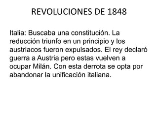 REVOLUCIONES DE 1848 
Italia: Buscaba una constitución. La 
reducción triunfo en un principio y los 
austriacos fueron expulsados. El rey declaró 
guerra a Austria pero estas vuelven a 
ocupar Milán. Con esta derrota se opta por 
abandonar la unificación italiana. 
 