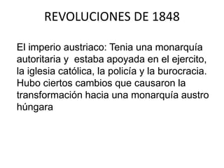 REVOLUCIONES DE 1848 
El imperio austriaco: Tenia una monarquía 
autoritaria y estaba apoyada en el ejercito, 
la iglesia católica, la policía y la burocracia. 
Hubo ciertos cambios que causaron la 
transformación hacia una monarquía austro 
húngara 
 