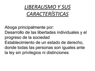 LIBERALISMO Y SUS 
CARACTERÍSTICAS 
Aboga principalmente por: 
Desarrollo de las libertades individuales y el 
progreso de la sociedad 
Establecimiento de un estado de derecho, 
donde todas las personas son iguales ante 
la ley sin privilegios ni distinciones 
 