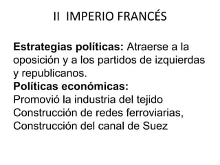 II IMPERIO FRANCÉS 
Estrategias políticas: Atraerse a la 
oposición y a los partidos de izquierdas 
y republicanos. 
Políticas económicas: 
Promovió la industria del tejido 
Construcción de redes ferroviarias, 
Construcción del canal de Suez 
 
