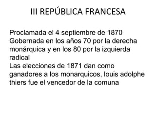 III REPÚBLICA FRANCESA 
Proclamada el 4 septiembre de 1870 
Gobernada en los años 70 por la derecha 
monárquica y en los 80 por la izquierda 
radical 
Las elecciones de 1871 dan como 
ganadores a los monarquicos, louis adolphe 
thiers fue el vencedor de la comuna 
 