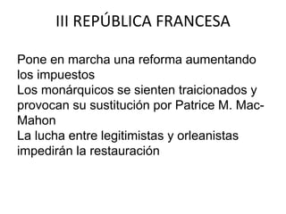 III REPÚBLICA FRANCESA 
Pone en marcha una reforma aumentando 
los impuestos 
Los monárquicos se sienten traicionados y 
provocan su sustitución por Patrice M. Mac- 
Mahon 
La lucha entre legitimistas y orleanistas 
impedirán la restauración 
 