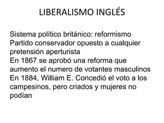 LIBERALISMO INGLÉS 
Sistema político británico: reformismo 
Partido conservador opuesto a cualquier 
pretensión aperturista 
En 1867 se aprobó una reforma que 
aumento el numero de votantes masculinos 
En 1884, William E. Concedió el voto a los 
campesinos, pero criados y mujeres no 
podían 
 