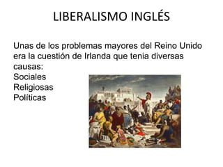 LIBERALISMO INGLÉS 
Unas de los problemas mayores del Reino Unido 
era la cuestión de Irlanda que tenia diversas 
causas: 
Sociales 
Religiosas 
Políticas 
 