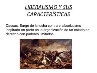 LIBERALISMO Y SUS 
CARACTERÍSTICAS 
Causas: Surge de la lucha contra el absolutismo 
inspirado en parte en la organización de un estado de 
derecho con poderes limitados. 
 